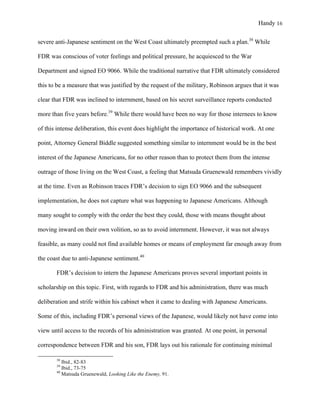 Handy 16
severe anti-Japanese sentiment on the West Coast ultimately preempted such a plan.38
While
FDR was conscious of voter feelings and political pressure, he acquiesced to the War
Department and signed EO 9066. While the traditional narrative that FDR ultimately considered
this to be a measure that was justified by the request of the military, Robinson argues that it was
clear that FDR was inclined to internment, based on his secret surveillance reports conducted
more than five years before.39
While there would have been no way for those internees to know
of this intense deliberation, this event does highlight the importance of historical work. At one
point, Attorney General Biddle suggested something similar to internment would be in the best
interest of the Japanese Americans, for no other reason than to protect them from the intense
outrage of those living on the West Coast, a feeling that Matsuda Gruenewald remembers vividly
at the time. Even as Robinson traces FDR’s decision to sign EO 9066 and the subsequent
implementation, he does not capture what was happening to Japanese Americans. Although
many sought to comply with the order the best they could, those with means thought about
moving inward on their own volition, so as to avoid internment. However, it was not always
feasible, as many could not find available homes or means of employment far enough away from
the coast due to anti-Japanese sentiment.40
FDR’s decision to intern the Japanese Americans proves several important points in
scholarship on this topic. First, with regards to FDR and his administration, there was much
deliberation and strife within his cabinet when it came to dealing with Japanese Americans.
Some of this, including FDR’s personal views of the Japanese, would likely not have come into
view until access to the records of his administration was granted. At one point, in personal
correspondence between FDR and his son, FDR lays out his rationale for continuing minimal
																																																																				
38
Ibid., 82-83
39
Ibid., 73-75	
40
Matsuda Gruenewald, Looking Like the Enemy, 91.
 