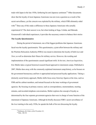 Handy 17
trade with Japan in the late 1930s, furthering his anti-Japanese sentiment.41
Other documents
show that the loyalty of most Japanese Americans was not even a question as a result of the
secret surveillance, yet the concern was exploited by the military, which FDR ultimately sided
with.42
Does any of this make a difference to those Japanese Americans who actually
experienced it? The short answer is no, but when looking at Soga, Uchida, and Matsuda
Gruenewald’s individual experiences, it provides the necessary context to balance their stories
The Loyalty Questionnaires
During the period of internment, one of the biggest problems that Japanese Americans
faced was the loyalty questionnaire. This questionnaire, a joint effort between the military and
the Wartime Relocation Authority (WRA) was meant to determine the loyalty of both Issei and
Nisei, as well as determine their fitness for military service. However, the wording and
implementation of the questionnaire caused significant strife. In his text, American Inquisition,
Eric Muller takes a typical historical research based approach to internment camps. Published in
2007, Muller does away with the commonly explained internment camp history, as he focuses on
the government bureaucracy and how it approached and processed loyalty applications. Taking a
distinctly social history approach, Muller shifts focus away from key figures at the time, such as
FDR and his cabinet members, and instead focused on the inner workings of government
agencies. By focusing on primary sources, such as correspondence, memorandums, meeting
minutes, and recorded telephone conversations, Muller explores the concept of loyalty as
determined by the four separate government agencies that were in charge of some function of the
internment of Japanese Americans. Although he briefly discusses FDR’s secret surveillance of
the Issei starting in the early 1930s, he spends the bulk of his text discussing the loyalty
																																																																				
41
Robinson, By Order of the President, 61.
42
Ibid., 106-10.	
 