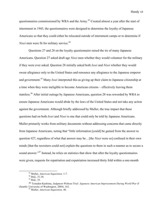 Handy 18
questionnaires commissioned by WRA and the Army.43
Created almost a year after the start of
internment in 1943, the questionnaires were designed to determine the loyalty of Japanese
Americans so that they could either be relocated outside of internment camps or to determine if
Nisei men were fit for military service.44
Questions 27 and 28 on the loyalty questionnaire raised the ire of many Japanese
Americans. Question 27 asked draft age Nisei men whether they would volunteer for the military
if they were ever asked. Question 28 initially asked both Issei and Nisei whether they would
swear allegiance only to the United States and renounce any allegiance to the Japanese emperor
and government.45
Many Issei interpreted this as giving up their claim to Japanese citizenship at
a time when they were ineligible to become American citizens – effectively leaving them
stateless.46
After initial outrage by Japanese Americans, question 28 was reworded by WRA to
ensure Japanese Americans would abide by the laws of the United States and not take any action
against the government. Although briefly addressed by Muller, the true impact that these
questions had on both Issei and Nisei is one that could only be told by Japanese Americans.
Muller primarily works from military documents without addressing concerns that came directly
from Japanese Americans, noting that “little information [could] be gained from the answer to
question #27, regardless of what that answer may be…[the Nisei were so] confused in their own
minds [that the recruiters could not] explain the questions to them in such a manner as to secure a
sound answer.”47
Instead, he relies on statistics that show that after the loyalty questionnaires
were given, requests for repatriation and expatriation increased thirty fold within a one-month
																																																																				
43
Muller, American Inquisition, 1-7.
44
Ibid., 31-38.
45
Ibid., 35.	
46	Testuden Kashima, Judgment Without Trial: Japanese American Imprisonment During World War II
(Seattle: University of Washington, 2004), 162.	
47
Muller, American Inquisition, 40.
 