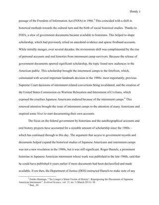 Handy 2
passage of the Freedom of Information Act (FOIA) in 1966.3
This coincided with a shift in
historical methods towards the cultural turn and the birth of social historical studies. Thanks to
FOIA, a slew of government documents became available to historians. This helped to shape
scholarship, which had previously relied on anecdotal evidence and sparse firsthand accounts.
While initially meager, over several decades, the revisionism shift was complimented by the rise
of personal accounts and oral histories from internment camp survivors. Because the release of
government documents spurred significant scholarship, the topic found new audiences in the
American public. This scholarship brought the internment camps to the forefront, which,
culminated with several important landmark decision in the 1980s: most importantly, previous
Supreme Court decisions of internment related convictions being invalidated, and the creation of
the United States Commission on Wartime Relocation and Internment of Civilians, which
exposed the cruelties Japanese Americans endured because of the internment camps.4
This
renewed attention brought the issue of internment camps to the attention of many Americans and
inspired some Nisei to start documenting their own accounts.
The focus on the federal government by historians and the autobiographical accounts and
oral history projects have accounted for a sizeable amount of scholarship since the 1980s –
which has continued through to this day. The argument that access to government records and
documents helped expand the historical studies of Japanese Americans and internment camps
was not a new revelation in the 1980s, but it was still significant. Roger Daniels, a prominent
historian in Japanese American internment whose work was published in the late 1960s, said that
he could have published it years earlier if more documents had been declassified and made
available. Even then, the Department of Justice (DOJ) instructed Daniels to make note of any
																																																																				
3
Emiko Hastings, “’No Longer a Silent Victim of History’: Repurposing the Documents of Japanese
American Internment.” Archival Science, vol. 11, no. 1 (March 2011): 30.
4
Ibid., 29.	
 