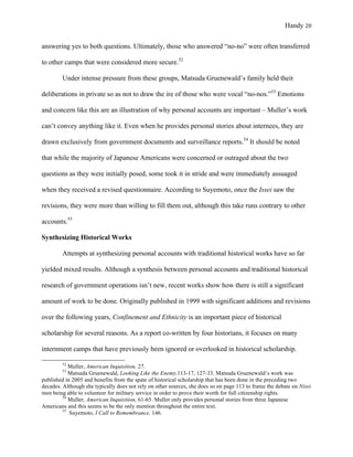 Handy 20
answering yes to both questions. Ultimately, those who answered “no-no” were often transferred
to other camps that were considered more secure.52
Under intense pressure from these groups, Matsuda Gruenewald’s family held their
deliberations in private so as not to draw the ire of those who were vocal “no-nos.”53
Emotions
and concern like this are an illustration of why personal accounts are important – Muller’s work
can’t convey anything like it. Even when he provides personal stories about internees, they are
drawn exclusively from government documents and surveillance reports.54
It should be noted
that while the majority of Japanese Americans were concerned or outraged about the two
questions as they were initially posed, some took it in stride and were immediately assuaged
when they received a revised questionnaire. According to Suyemoto, once the Issei saw the
revisions, they were more than willing to fill them out, although this take runs contrary to other
accounts.55
Synthesizing Historical Works
Attempts at synthesizing personal accounts with traditional historical works have so far
yielded mixed results. Although a synthesis between personal accounts and traditional historical
research of government operations isn’t new, recent works show how there is still a significant
amount of work to be done. Originally published in 1999 with significant additions and revisions
over the following years, Confinement and Ethnicity is an important piece of historical
scholarship for several reasons. As a report co-written by four historians, it focuses on many
internment camps that have previously been ignored or overlooked in historical scholarship.
																																																																				
52
Muller, American Inquisition, 27.
53
Matsuda Gruenewald, Looking Like the Enemy,113-17, 127-33. Matsuda Gruenewald’s work was
published in 2005 and benefits from the spate of historical scholarship that has been done in the preceding two
decades. Although she typically does not rely on other sources, she does so on page 113 to frame the debate on Nisei
men being able to volunteer for military service in order to prove their worth for full citizenship rights.
54
Muller, American Inquisition, 61-65. Muller only provides personal stories from three Japanese
Americans and this seems to be the only mention throughout the entire text.
55
Suyemoto, I Call to Remembrance, 146.	
 