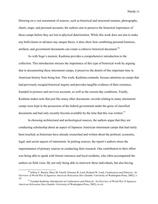 Handy 21
Drawing on a vast assortment of sources, such as historical and structural remains, photographs,
charts, maps, and personal accounts, the authors aim to preserve the historical importance of
these camps before they are lost to physical deterioration. While this work does not aim to make
any bold claims or advance any unique thesis, it does show how combining personal histories,
artifacts, and government documents can create a cohesive historical document.56
As with Soga’s memoir, Kashima provides a comprehensive introduction to the
collection. This introduction stresses the importance of this type of historical work by arguing
that in documenting these internment camps, it preserves the details of this important time in
American history from being lost. This work, Kashima contends, focuses attention on camps that
had previously escaped historical inquiry and provides tangible evidence of their existence,
founded in pictures and survivor accounts, as well as the current day conditions. Finally,
Kashima makes note that just like many other documents, records relating to many internment
camps were kept in the possession of the federal government under the guise of classified
documents and had only recently become available by the time that this was written.57
In choosing architectural and archeological sources, the authors argue that they are
conducting scholarship about an aspect of Japanese American internment camps that had rarely
been touched, as historians have already researched and written about the political, economic,
legal, and social aspects of internment. In picking sources, the report’s authors stress the
importantance of primary sources in conducting their research. One contribution to their effort
was being able to speak with former internees and local residents, who often accompanied the
authors on field visits. By not only being able to interview these individuals, but also having
																																																																				
56
Jeffrey F. Burton, Mary M. Farrell, Florence B. Lord, Richard W. Lord, Confinement and Ethnicity: An
Overview of World War II Japanese American Relocation Sites (Seattle: University of Washington Press, 2002), 1-
18.
57
Tesuden Kashima, Introduction in Confinement and Ethnicity: An Overview of World War II Japanese
American Relocation Sites (Seattle: University of Washington Press, 2002), ix-xii.	
 