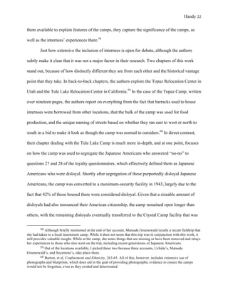 Handy 22
them available to explain features of the camps, they capture the significance of the camps, as
well as the internees’ experiences there.58
Just how extensive the inclusion of internees is open for debate, although the authors
subtly make it clear that it was not a major factor in their research. Two chapters of this work
stand out, because of how distinctly different they are from each other and the historical vantage
point that they take. In back-to-back chapters, the authors explore the Topaz Relocation Center in
Utah and the Tule Lake Relocation Center in California.59
In the case of the Topaz Camp, written
over nineteen pages, the authors report on everything from the fact that barracks used to house
internees were borrowed from other locations, that the bulk of the camp was used for food
production, and the unique naming of streets based on whether they ran east to west or north to
south in a bid to make it look as though the camp was normal to outsiders.60
In direct contrast,
their chapter dealing with the Tule Lake Camp is much more in-depth, and at one point, focuses
on how the camp was used to segregate the Japanese Americans who answered “no-no” to
questions 27 and 28 of the loyalty questionnaires, which effectively defined them as Japanese
Americans who were disloyal. Shortly after segregation of these purportedly disloyal Japanese
Americans, the camp was converted to a maximum-security facility in 1943, largely due to the
fact that 42% of those housed there were considered disloyal. Given that a sizeable amount of
disloyals had also renounced their American citizenship, the camp remained open longer than
others, with the remaining disloyals eventually transferred to the Crystal Camp facility that was
																																																																				
58	Although briefly mentioned at the end of her account, Matsuda Gruenewald recalls a recent fieldtrip that
she had taken to a local internment camp. While it does not seem that this trip was in conjunction with this work, it
still provides valuable insight. While at the camp, she notes things that are missing or have been removed and relays
her experiences to those who also went on the trip, including recent generations of Japanese Americans.
59	Out of the locations available, I picked these two because three accounts, Uchida’s, Matsuda
Gruenewald’s, and Suyemoto’s, take place there.
60	Burton, et al, Confinement and Ethnicity, 263-65. All of this, however, includes extensive use of
photographs and blueprints, which does aid in the goal of providing photographic evidence to ensure the camps
would not be forgotten, even as they eroded and deteriorated.
 