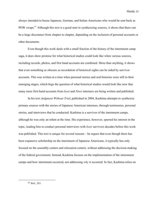 Handy 23
always intended to house Japanese, German, and Italian Americans who would be sent back as
POW swaps.61
Although this text is a good start in synthesizing sources, it shows that there can
be a large disconnect from chapter to chapter, depending on the inclusion of personal accounts or
other documents.
Even though this work deals with a small fraction of the history of the internment camp
saga, it does show promise for what historical studies could look like when various sources,
including records, photos, and first hand accounts are combined. More than anything, it shows
that even something as obscure as recordation of historical sights can be aided by survivor
accounts. This was written at a time when personal stories and oral histories were still in their
emerging stages, which begs the question of what historical studies would look like now that
many more first hand accounts from Issei and Nisei internees are being written and published.
In his text Judgment Without Trial, published in 2004, Kashima attempts to synthesize
primary sources with the stories of Japanese American internees, through testimonies, personal
stories, and interviews that he conducted. Kashima is a survivor of the internment camps,
although he was only an infant at the time. His experience, however, spurred his interest in the
topic, leading him to conduct personal interviews with Issei survivors decades before this work
was published. This text is unique for several reasons – he argues that even though there has
been expansive scholarship on the internment of Japanese Americans, it typically has only
focused on the assembly centers and relocation centers, without addressing the decision-making
of the federal government. Instead, Kashima focuses on the implementation of the internment
camps and how internment occurred, not addressing why it occurred. In fact, Kashima relies on
																																																																				
61	Ibid., 283.
 