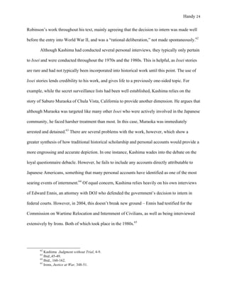 Handy 24
Robinson’s work throughout his text, mainly agreeing that the decision to intern was made well
before the entry into World War II, and was a “rational deliberation,” not made spontaneously.62
Although Kashima had conducted several personal interviews, they typically only pertain
to Issei and were conducted throughout the 1970s and the 1980s. This is helpful, as Issei stories
are rare and had not typically been incorporated into historical work until this point. The use of
Issei stories lends credibility to his work, and gives life to a previously one-sided topic. For
example, while the secret surveillance lists had been well established, Kashima relies on the
story of Saburo Muraoka of Chula Vista, California to provide another dimension. He argues that
although Muraoka was targeted like many other Issei who were actively involved in the Japanese
community, he faced harsher treatment than most. In this case, Muraoka was immediately
arrested and detained.63
There are several problems with the work, however, which show a
greater synthesis of how traditional historical scholarship and personal accounts would provide a
more engrossing and accurate depiction. In one instance, Kashima wades into the debate on the
loyal questionnaire debacle. However, he fails to include any accounts directly attributable to
Japanese Americans, something that many personal accounts have identified as one of the most
searing events of internment.64
Of equal concern, Kashima relies heavily on his own interviews
of Edward Ennis, an attorney with DOJ who defended the government’s decision to intern in
federal courts. However, in 2004, this doesn’t break new ground – Ennis had testified for the
Commission on Wartime Relocation and Internment of Civilians, as well as being interviewed
extensively by Irons. Both of which took place in the 1980s.65
																																																																				
62
Kashima Judgment without Trial, 4-9.
63
Ibid.,45-49.
64
Ibid., 160-162.
65
Irons, Justice at War, 348-51.
 