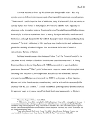 Handy 25
However, Kashima eschews any Nisei interviews throughout his work – their only
mention seems to be from testimonies provided at hearings and the occasional personal account.
This seems odd, considering at the time of publication, many Nisei were still alive and starting to
actively express their stories. In many regards, it would have aided his work, especially his
discussion on the stigma that Japanese Americans faced, as Matsuda Gruenewald had mentioned.
Interestingly, he relies on stories from Sansei to portray the stigma and call for survivors to tell
their stories. Although it does not fill the void left, it does provide an interesting and compelling
argument.66
The text’s publication in 2004 may have some bearing on this, as it predates most
personal accounts by at least several years. But, it does show the increase of historical
scholarship on the topic at the time.
Published almost ten years after Judgment Without Trial, The Train to Crystal City by
Jan Jarboe Russell attempts to blend oral histories from former internees at the U.S. Family
Internment Camp in Crystal City, Texas with FBI files, administrative records, and other
government documents.67
The Crystal City internment camp was created with the original intent
of holding what amounted to political prisoners. FDR realized that there were Americans
overseas who would be taken as prisoners of war (POWs), so he sought to detain Japanese,
German, and Italian Americans at a camp where they could be held until they were needed for
exchange with the Axis countries.68
So intent was FDR on gathering as many potential internees
for a prisoner swap, he pressured many Central and South American countries to ship their
																																																																				
66
Kashima, Judgment Without Trial, 218-20.	
67	While not the focus of this essay, the Crystal City Internment Camp holds a unique place in this saga – it
was an internment camp that held Japanese, German, and Italian Americans, whereas practically all of the other
internment camps held only Japanese. Many historians have argued that this is due to racial bias against Japanese,
and that it would be near impossible to remove white German and Italian Americans, due to their assimilation and
the sizeable population of both.
68
Jane Jarboe Russell, The Train to Crystal City: FDR’s Secret Prisoner Exchange Program and
America’s Only Family Internment Camp During World War II (New York: Scribner, 2015), 122.
 