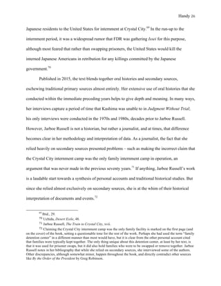 Handy 26
Japanese residents to the United States for internment at Crystal City.69
In the run-up to the
internment period, it was a widespread rumor that FDR was gathering Issei for this purpose,
although most feared that rather than swapping prisoners, the United States would kill the
interned Japanese Americans in retribution for any killings committed by the Japanese
government.70
Published in 2015, the text blends together oral histories and secondary sources,
eschewing traditional primary sources almost entirely. Her extensive use of oral histories that she
conducted within the immediate preceding years helps to give depth and meaning. In many ways,
her interviews capture a period of time that Kashima was unable to in Judgment Without Trial;
his only interviews were conducted in the 1970s and 1980s, decades prior to Jarboe Russell.
However, Jarboe Russell is not a historian, but rather a journalist, and at times, that difference
becomes clear in her methodology and interpretation of data. As a journalist, the fact that she
relied heavily on secondary sources presented problems – such as making the incorrect claim that
the Crystal City internment camp was the only family internment camp in operation, an
argument that was never made in the previous seventy years.71
If anything, Jarboe Russell’s work
is a laudable start towards a synthesis of personal accounts and traditional historical studies. But
since she relied almost exclusively on secondary sources, she is at the whim of their historical
interpretation of documents and events.72
																																																																				
69
Ibid., 29.	
70	Uchida, Desert Exile, 48.
71	Jarboe Russell, The Train to Crystal City, xvii.
72	Claiming the Crystal City internment camp was the only family facility is marked on the first page (and
on the cover) of the book, setting a questionable tone for the rest of the work. Perhaps she had used the term “family
detention center” in a different manner than most would have, but it is clear from the other personal account cited
that families were typically kept together. The only thing unique about this detention center, at least by her text, is
that it was used for prisoner swaps, but it did also hold families who were to be swapped or remove together. Jarboe
Russell notes in her bibliography that while she relied on secondary sources, she interviewed some of the authors.
Other discrepancies, although somewhat minor, happen throughout the book, and directly contradict other sources
like By the Order of the President by Greg Robinson.
 