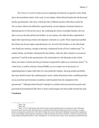 Handy 27
The Train to Crystal City does excel at compiling oral histories on specific events, likely
due to the journalistic nature of the work. In one chapter, Jarboe Russell tackles the oft-discussed
loyalty questionnaires. Her focus, which provides a different narrative than those written by
Nisei women, follows the difficulties experienced by several Japanese American families in
determining how to fill out the survey. By combining the stories of multiple families, she was
able to convey the discord between brothers. In one instance, the eldest brother expatriated to
Japan after experiencing extreme anti-Japanese sentiment as a youth. These experiences pushed
him firmly into the pro-Japan camp during the war. Several of his brothers, on the other hand,
were firmly pro-America, enough so that they volunteered for the all Nisei combat troop.73
In
another family, one brother volunteered for the military, while the other refused to even answer
questions 27 and 28 on the questionnaire. His refusal laid not with disloyalty to the United
States, but rather a refusal until the government recognized his rights as an American citizen.74
In
a final story, as told by Attorney General Biddle, an Issei couple was in the process of
repatriating back to Japan while their two sons joined the military, showing another possibility
that some families faced. By combining these stories, Jarboe Russell provides a multifaceted take
on an event that most historians would have only broached from the standpoint of the
government.75
Although Jarboe Russell’s attempt at a synthesis between personal accounts and
government documentation falls short, it shows much progress has been made towards this goal.
Conclusion
																																																																				
73
Ibid., 144.
74
Ibid.,150.
75
Ibid., 151-52. Oral histories like this have been sorely lacking in previous historical work. Historians
have been more vocal recently about the desire to explore other histories besides young Nisei women, as a large
portion of personal accounts tend to fall under. Perhaps this can be attributed to Matsuda Gruenewald’s explanation
of not only holding stories about her experiences inside for decades, but also her brother’s refusal to discuss his time
in the military during World War II. See “Introduction” in Concentration Camps on the Homefront by John Howard.
 