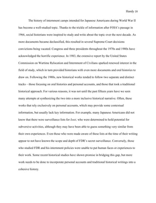Handy 28
The history of internment camps intended for Japanese Americans during World War II
has become a well-studied topic. Thanks to the trickle of information after FOIA’s passage in
1966, social historians were inspired to study and write about the topic over the next decade. As
more documents became declassified, this resulted in several Supreme Court decisions
convictions being vacated. Congress and three presidents throughout the 1970s and 1980s have
acknowledged the horrific experience. In 1983, the extensive report by the United States
Commission on Wartime Relocation and Internment of Civilians sparked renewed interest in the
field of study, which in turn provided historians with even more documents and oral histories to
draw on. Following the 1980s, new historical works tended to follow two separate and distinct
tracks – those focusing on oral histories and personal accounts, and those that took a traditional
historical approach. For various reasons, it was not until the past fifteen years have we seen
many attempts at synthesizing the two into a more inclusive historical narrative. Often, these
works that rely exclusively on personal accounts, which may provide some contextual
information, but usually lack key information. For example, many Japanese Americans did not
know that there were surveillance lists for Issei, who were determined to hold potential for
subversive activities, although they may have been able to guess something very similar from
their own experiences. Even those who were made aware of these lists at the time of their writing
appear to not have known the scope and depth of FDR’s secret surveillance. Conversely, those
who studied FDR and his internment policies were unable to put human faces or experiences to
their work. Some recent historical studies have shown promise in bridging this gap, but more
work needs to be done to incorporate personal accounts and traditional historical writings into a
cohesive history.
 