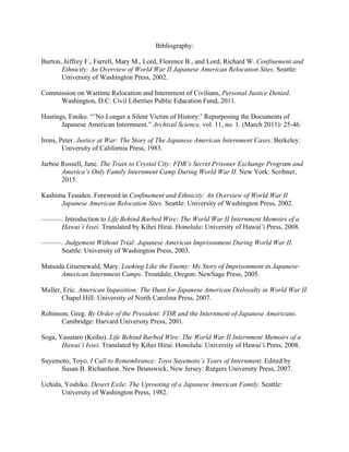 Bibliography:
Burton, Jeffrey F., Farrell, Mary M., Lord, Florence B., and Lord, Richard W. Confinement and
Ethnicity: An Overview of World War II Japanese American Relocation Sites. Seattle:
University of Washington Press, 2002.
Commission on Wartime Relocation and Internment of Civilians, Personal Justice Denied.
Washington, D.C: Civil Liberties Public Education Fund, 2011.
Hastings, Emiko. “’No Longer a Silent Victim of History:’ Repurposing the Documents of
Japanese American Internment.” Archival Science, vol. 11, no. 1. (March 2011): 25-46.
Irons, Peter. Justice at War: The Story of The Japanese American Internment Cases. Berkeley:
University of California Press, 1983.
Jarboe Russell, Jane. The Train to Crystal City: FDR’s Secret Prisoner Exchange Program and
America’s Only Family Internment Camp During World War II. New York: Scribner,
2015.
Kashima Tesuden. Foreword in Confinement and Ethnicity: An Overview of World War II
Japanese American Relocation Sites. Seattle: University of Washington Press, 2002.
———. Introduction to Life Behind Barbed Wire: The World War II Internment Memoirs of a
Hawai’i Issei. Translated by Kihei Hirai. Honolulu: University of Hawai’i Press, 2008.
———. Judgement Without Trial: Japanese American Imprisonment During World War II.
Seattle: University of Washington Press, 2003.
Matsuda Gruenewald, Mary. Looking Like the Enemy: My Story of Imprisonment in Japanese-
American Internment Camps. Troutdale, Oregon: NewSage Press, 2005.
Muller, Eric. American Inquisition: The Hunt for Japanese American Disloyalty in World War II.
Chapel Hill: University of North Carolina Press, 2007.
Robinson, Greg. By Order of the President: FDR and the Internment of Japanese Americans.
Cambridge: Harvard University Press, 2001.
Soga, Yasutaro (Keiho). Life Behind Barbed Wire: The World War II Internment Memoirs of a
Hawai’i Issei. Translated by Kihei Hirai. Honolulu: University of Hawai’i Press, 2008.
Suyemoto, Toyo. I Call to Remembrance: Toyo Suyemoto’s Years of Internment. Edited by
Susan B. Richardson. New Brunswick, New Jersey: Rutgers University Press, 2007.
Uchida, Yoshiko. Desert Exile: The Uprooting of a Japanese American Family. Seattle:
University of Washington Press, 1982.
 
