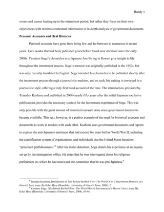 Handy 5
events and causes leading up to the internment period, but rather they focus on their own
experiences with minimal contextual information or in-depth analysis of government documents.
Personal Accounts and Oral Histories
Personal accounts have gone from being few and far between to numerous in recent
years. Even works that had been published years before found new attention since the early
2000s. Yasutaro Soga’s chronicles as a Japanese Issei living in Hawaii give insight to life
throughout the internment process. Soga’s memoir was originally published in the 1950s, but
was only recently translated to English. Soga intended his chronicles to be published shortly after
the internment process through a journalistic medium, and as such, his writing is conveyed in a
journalistic style, offering a truly first hand account of the time. The introduction, provided by
Tetsuden Kashima and published in 2008 (nearly fifty years after the initial Japanese exclusive
publication), provides the necessary context for the internment experience of Soga. This was
only possible with the great amount of historical research done since government documents
became available. This text, however, is a perfect example of the need for historical accounts and
documents to work in tandem with each other. Kashima uses government documents and reports
to explain the anti-Japanese sentiment that had existed for years before World War II, including
the classification system of organizations and individuals that the United States based on
“perceived perfidiousness.”8
After his initial detention, Soga details his experience at an inquiry
set up by the immigration office. He notes that he was interrogated about his religious
preferences (to which he had none) and the contention that he was pro-Japanese.9
																																																																				
8
Tesuden Kashima, Introduction to Life Behind Barbed Wire: The World War II Internment Memoirs of a
Hawai’i Issei, trans. By Kihei Hirai (Honolulu: University of Hawai’i Press, 2008), 2.	
9
Yasutaro Soga, Life Behind Barbed Wire: The World War II Internment of a Hawai’i Issei, trans. By
Kihei Hirai (Honolulu: University of Hawai’i Press, 2008), 41-46.
 