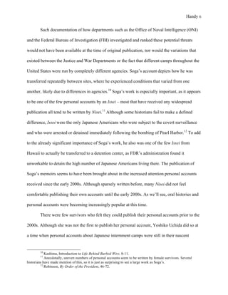 Handy 6
Such documentation of how departments such as the Office of Naval Intelligence (ONI)
and the Federal Bureau of Investigation (FBI) investigated and ranked these potential threats
would not have been available at the time of original publication, nor would the variations that
existed between the Justice and War Departments or the fact that different camps throughout the
United States were run by completely different agencies. Soga’s account depicts how he was
transferred repeatedly between sites, where he experienced conditions that varied from one
another, likely due to differences in agencies.10
Soga’s work is especially important, as it appears
to be one of the few personal accounts by an Issei – most that have received any widespread
publication all tend to be written by Nisei.11
Although some historians fail to make a defined
difference, Issei were the only Japanese Americans who were subject to the covert surveillance
and who were arrested or detained immediately following the bombing of Pearl Harbor.12
To add
to the already significant importance of Soga’s work, he also was one of the few Issei from
Hawaii to actually be transferred to a detention center, as FDR’s administration found it
unworkable to detain the high number of Japanese Americans living there. The publication of
Soga’s memoirs seems to have been brought about in the increased attention personal accounts
received since the early 2000s. Although sparsely written before, many Nisei did not feel
comfortable publishing their own accounts until the early 2000s. As we’ll see, oral histories and
personal accounts were becoming increasingly popular at this time.
There were few survivors who felt they could publish their personal accounts prior to the
2000s. Although she was not the first to publish her personal account, Yoshiko Uchida did so at
a time when personal accounts about Japanese internment camps were still in their nascent
																																																																				
10
Kashima, Introduction to Life Behind Barbed Wire, 8-11.
11
Anecdotally, uneven numbers of personal accounts seem to be written by female survivors. Several
historians have made mention of this, so it is just as surprising to see a large work as Soga’s.
12
Robinson, By Order of the President, 46-72.
 