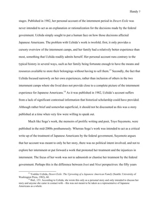 Handy 7
stages. Published in 1982, her personal account of the internment period in Desert Exile was
never intended to act as an explanation or rationalization for the decisions made by the federal
government. Uchida simply sought to put a human face on how those decisions affected
Japanese Americans. The problem with Uchida’s work is twofold; first, it only provides a
cursory overview of the internment camps, and her family had a relatively better experience than
most, something that Uchida readily admits herself. Her personal account runs contrary to the
typical history in several ways, such as her family being fortunate enough to have the means and
resources available to store their belongings without having to sell them.13
Secondly, the fact that
Uchida focused narrowly on her own experiences, rather than inclusion of others in the two
internment camps where she lived does not provide close to a complete picture of the internment
experience for Japanese Americans.14
As it was published in 1982, Uchida’s account suffers
from a lack of significant contextual information that historical scholarship could have provided.
Although rather brief and somewhat superficial, it should not be discounted as this was a story
published at a time when very few were willing to speak out.
Much like Soga’s work, the memoirs of prolific writing and poet, Toyo Suyemoto, were
published in the mid-2000s posthumously. Whereas Soga’s work was intended to act as a critical
write up of the treatment of Japanese Americans by the federal government, Suyemoto argues
that her account was meant to only be her story, there was no political intent involved, and not to
explore her internment or put forward a work that protested her treatment and the injustices in
internment. The focus of her work was not to admonish or chastise her treatment by the federal
government. Perhaps this is the difference between Issei and Nisei perspectives: the fifty years
																																																																				
13
Yoshiko Uchida, Desert Exile: The Uprooting of a Japanese American Family (Seattle: University of
Washington Press, 1982), 60.
14
Ibid., 153. According to Uchida, she wrote this only as a personal story and only intended to discuss her
story and anyone she came in contact with – this was not meant to be taken as a representative of Japanese
Americans as a whole.
 