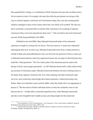 Handy 8
that separated their writings, or a combination of both. Suyemoto also provides excellent context
for her memoir at times. For example, she notes that while the government was trying to find
ways to relocate Japanese Americans out of internment camps, they were also running public
relations campaigns in parts of the country where they were likely to be resettled. The idea was
that it would take a concerted effort to reorient white Americans to be accepting of Japanese
Americans if they were to be relocated into their cities.15
. This text follows the trend of personal
accounts finally being published in the 2000s.
Published in the mid-2000s, Mary Matsuda Gruenewald spoke of her internment
experience at length in Looking Like the Enemy. This text, however, is much more substantial
and poignant than most. In some ways, Matsuda Gruenewald writes from a similar position as
Uchida; Uchida notes that publishing her story was driven by the questions of Sansei youth, just
as Matsuda Gruenewald also shares her experience because she was apart of what historians have
called the “silent generation.” The Nisei rarely spoke of the internment period, much to the
dismay of Sansei and younger generations – in 1967 Matsuda Gruenewald’s child could not find
any accounts of internment camps. Matsuda Gruenewald attributes the lack of sharing stories to
the shame many Japanese Americans felt. Even when speaking with other internment camp
survivors, most would only acknowledge their shared experience, without discussing it any
further. Many Nisei held their stories until the 2000s, when they finally felt it was appropriate to
discuss it.16
But the need to tell their individual stories is where the similarities seem to end
between the two – Uchida offers a somewhat superficial story, while Matsuda Gruenewald
provides a more thoughtful and in-depth account, providing insight into the mental and
																																																																				
15
Toyo Suyemoto, I Call To Remembrance: Toyo Suyemoto’s Years of Internment, edited by. Susan B.
Richardson (New Brunswick: New Jersey, 2007): 142.
16
Looking Like the Enemy: My Story of Imprisonment in Japanese-American Internment Camps
(Troutdale, Oregon: NewSage Press, 2005), xi.
 