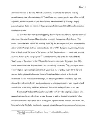 Handy 9
emotional mindsets of the time. Matsuda Gruenewald accentuates her personal story by
providing contextual information as well. This offers a more comprehensive view of the period.
Suyemoto, meanwhile, tends to split the difference between the two by offering a deeply
personal account that is not critical of the government, but includes little additional information
to orient the reader.
To show that there were events happening that the Japanese Americans were not aware of
at the time, Matsuda Gruenewald explains how personnel changes that affected them: “As a
result, General DeWitt, labeled the ‘military zealot’ by the Washington Post, was relieved of his
duties with the Western Defense Command in the fall of 1943. By year’s end, Attorney General
Francis Biddle urged the return of the internees to their former residences…at the time we were
unaware that all of this was going on.”17
In another section, she quotes the work of Michi
Weglyn, one of the authors in the 1970s credited as uncovering major documents from DOJ,
which resulted in several Supreme Court convictions being overturned.18
By quoting an author
who worked on significant scholarship thirty years later, she is lending credibility to her own
account. Other pieces of information that would not have been available at the time of
internment, like the population of the camps, the percentages of those considered loyal and
disloyal drawn from the loyalty questionnaires and how the questionnaires were conceived and
administered by the Army and WRA add further dimensions and significance to her text.
Comparing Uchida and Matsuda Gruenewald’s work provides ample evidence on how
personal accounts have evolved over several decades, as well as the need to synthesize other
historical works into their stories. Over twenty years separate the two accounts, and in that time,
historical scholarship had a significantly renewed interest; besides the congressional commission
																																																																				
17
Matsuda Gruenewald, Looking Like the Enemy, 141, italics added for emphasis.
18
Ibid., 122.
 