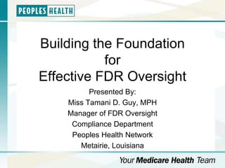 Building the Foundation
for
Effective FDR Oversight
Presented By:
Miss Tamani D. Guy, MPH
Manager of FDR Oversight
Compliance Department
Peoples Health Network
Metairie, Louisiana
 