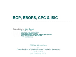 BOP, EBOPS, CPC & ISIC Presentation by  Alain Gaugris  Trade in Services Unit International Trade Statistics Section United Nations Statistics Division 2 United Nations Plaza, DC2-1535B, New York, New York 10017,  Phone: (212) 963-6222, Fax: (917) 367-5106 e-mail:  [email_address] ESCWA Workshop on Compilation of Statistics on Trade in Services Cairo, Egypt 6-9 February 2007 