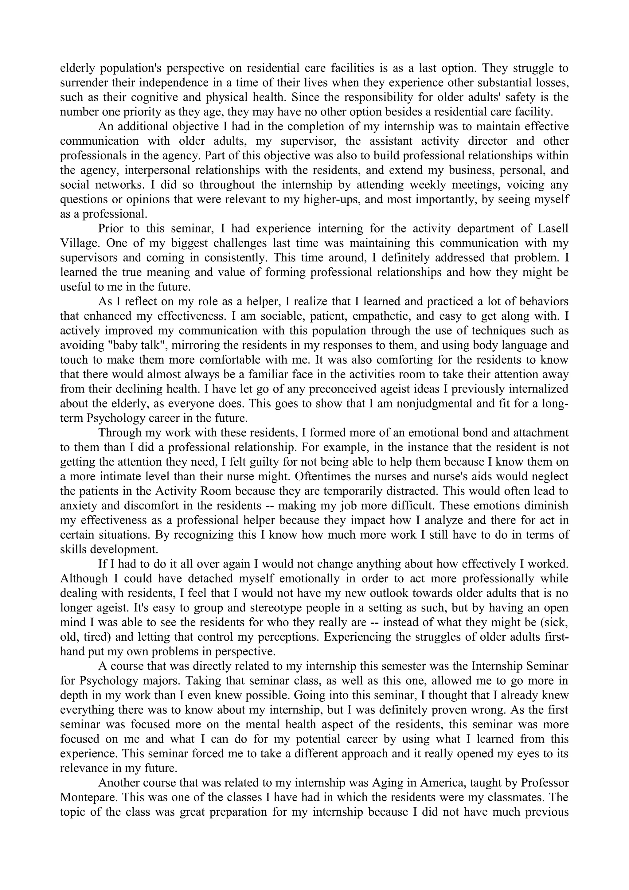 elderly population's perspective on residential care facilities is as a last option. They struggle to
surrender their independence in a time of their lives when they experience other substantial losses,
such as their cognitive and physical health. Since the responsibility for older adults' safety is the
number one priority as they age, they may have no other option besides a residential care facility.
An additional objective I had in the completion of my internship was to maintain effective
communication with older adults, my supervisor, the assistant activity director and other
professionals in the agency. Part of this objective was also to build professional relationships within
the agency, interpersonal relationships with the residents, and extend my business, personal, and
social networks. I did so throughout the internship by attending weekly meetings, voicing any
questions or opinions that were relevant to my higher-ups, and most importantly, by seeing myself
as a professional.
Prior to this seminar, I had experience interning for the activity department of Lasell
Village. One of my biggest challenges last time was maintaining this communication with my
supervisors and coming in consistently. This time around, I definitely addressed that problem. I
learned the true meaning and value of forming professional relationships and how they might be
useful to me in the future.
As I reflect on my role as a helper, I realize that I learned and practiced a lot of behaviors
that enhanced my effectiveness. I am sociable, patient, empathetic, and easy to get along with. I
actively improved my communication with this population through the use of techniques such as
avoiding "baby talk", mirroring the residents in my responses to them, and using body language and
touch to make them more comfortable with me. It was also comforting for the residents to know
that there would almost always be a familiar face in the activities room to take their attention away
from their declining health. I have let go of any preconceived ageist ideas I previously internalized
about the elderly, as everyone does. This goes to show that I am nonjudgmental and fit for a long-
term Psychology career in the future.
Through my work with these residents, I formed more of an emotional bond and attachment
to them than I did a professional relationship. For example, in the instance that the resident is not
getting the attention they need, I felt guilty for not being able to help them because I know them on
a more intimate level than their nurse might. Oftentimes the nurses and nurse's aids would neglect
the patients in the Activity Room because they are temporarily distracted. This would often lead to
anxiety and discomfort in the residents -- making my job more difficult. These emotions diminish
my effectiveness as a professional helper because they impact how I analyze and there for act in
certain situations. By recognizing this I know how much more work I still have to do in terms of
skills development.
If I had to do it all over again I would not change anything about how effectively I worked.
Although I could have detached myself emotionally in order to act more professionally while
dealing with residents, I feel that I would not have my new outlook towards older adults that is no
longer ageist. It's easy to group and stereotype people in a setting as such, but by having an open
mind I was able to see the residents for who they really are -- instead of what they might be (sick,
old, tired) and letting that control my perceptions. Experiencing the struggles of older adults first-
hand put my own problems in perspective.
A course that was directly related to my internship this semester was the Internship Seminar
for Psychology majors. Taking that seminar class, as well as this one, allowed me to go more in
depth in my work than I even knew possible. Going into this seminar, I thought that I already knew
everything there was to know about my internship, but I was definitely proven wrong. As the first
seminar was focused more on the mental health aspect of the residents, this seminar was more
focused on me and what I can do for my potential career by using what I learned from this
experience. This seminar forced me to take a different approach and it really opened my eyes to its
relevance in my future.
Another course that was related to my internship was Aging in America, taught by Professor
Montepare. This was one of the classes I have had in which the residents were my classmates. The
topic of the class was great preparation for my internship because I did not have much previous
 