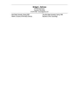 Bridget L. DeCrane
4774 Wynwood Court
Columbus, Ohio 43220
614.679.7866 ~ decranb@yahoo.com
Kent State University, Spring 2000
Master of Library & Information Science
The Ohio State University, Spring 1996
Bachelor of Arts, Psychology
 