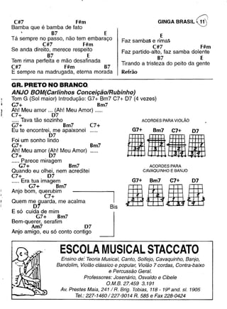 GINGA BRASIL @C#7 F#m
Bamba que é bamba de fato
B7 E
Tá sempre no passo, não tem embaraço
C#7 F#m
Se anda direito, merece respeito
87 E
Tem rima perfeita e mão desafinada
C#7 F#m B7
E sempre na madrugada, eterna morada
E
Faz sambas e rimas
C#7 F#m
Faz partido-alto, faz samba dolente
B7 E
Tirando a tristeza do peito da gente
Refrão
GR. PRETO NO BRANCO_
ANJO BOM(Carlinhos Conceição/Rubinho)
Tom G (Sol maior) Introdução: G7+ Bm7 C7+ 07 (4 vezes)
G7+ Bm7
Ah! Meu amor __o (Ah! Meu Amor) .._..
C7+ 07
..... Tava tão sozinho
G7+ Bm7
Eu te encontrei, me apaixonei
07
Foi um sonho lindo
G7+
Ah! Meu amor (Ah! Meu Amor)
C7+ 07
..... Parece miragem
(;7+ Bm7
Quando eu olhei, nem acreditei
C7+ 07
_.... Era tua imagem
G7+ Bm7
Anjo bom, querubim
C7+
Quem mb~uarda, me acalma
E só cuida de mim
G7+ Bm7
Bem-querer, serafim
Am7 07
Anjo amigo, eu só conto contigo
ACORDES PARA VIOLÃO
C7+
Bm7
G7+ Bm7 C7+ 07
••••ACORDES PARA
CAVAQUINHO E BANJO
G7+ Bm7 C7+ 07
BaBeBis
JESCOLA MUSICAL STACCATO
Ensino de: Teoria Musical, Canto, Solfejo, Cavaquinho, Banjo,
Bandolim, Violão clássico e popular, Violão 7 cordas, Contra-baixo
e Percussão Geral.
Professores: Josenário, Osvaldo e Cibele
O.M.B.27.459 3.191
Av. Prestes Maia, 241/ R. Brig. Tobias, 118- 19Q ando sI. 1905
Te/.: 227-1460/227-9014 R. 585 e Fax 228-0424
 