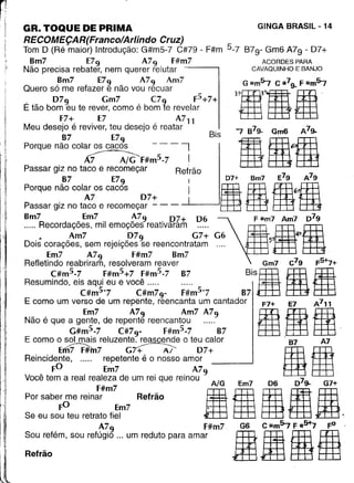 n
II
I
i
il
"
GR. TOQUE DE PRIMA GINGA BRASIL - 14
RECOMEÇAR(Franco/Arlindo Cruz)
Tom D (Ré maior) Introdução: G#m5-7 C#79 - F#m 5-7 B7g- Gm6 A7g - D7+
8m7 E79 A79 F#m7 ACORDES PARA
Não precisa rebater, nem querer relutar CAVAQUINHO E BANJO
8m7 E79 A79 Am7 G #m57 C ~79- F Il:m57
Quero só me refazer e não vou recuar
, 079 Gm7 C79 F5+7+ ~~1m3m1m'E tão bom eu te rever, como é bom te revelar t8j ~ frE
F7+ E7 A711
Meu desejo é reviver, teu desejo é reatar '7 879- Gm6 A79-
87 E79 Bis 11006Porque não colar os cacos - - - 'I 6.
~F#m5-7 I
Passar giz no taco e recomeçar Refrão
87 E79 I D7+ Bm7 E7g A79
Porque não colar os cacos I I B 00611A7 07+
Passar giz no taco e recomeçar - - - --'-----'
8m7 _ Em7 . ~79. D7+ 06 F '"m7 Am7 D79
..... Recordaçoes, mil emoçoes reatlvaram Bg~ Am7 D79 G7+ G6 5. 4'!-
Dois corações, sem rejeições se reencontratam
Em7 A79 F#m7 8m7
Refletindo reabriram, resolveram reaver Gm7 C79 F5+7+
C#m
5
-7 F#m
5
+7 F#m
5
-7 87 BiSa gBResumindo, eis aqui eu e você .....
C#m57 C#m79- F#m57 87
E como um verso de um repente, reencanta um cantado r F7+ E7 A711
Em7 A79 Am7 A79 gtigNão é que a gente, de repente reencantou .....
G#m5.7 C#79- F#m5.7 87 . '
E como o sol mais reluzente. reascende o teu calor 87 A7
ErfiiF#'m7 G~ 07+ IIReincidente, ..... repetente é o nosso amor
FO Em7 A79
Você tem a real realeza de um rei que reinou / 7 G
Porsabe;ge rein:~m:m7 Refrão [i-iá dÊ EmaÊ
Se eu sou teu retrato fiel ..li±j tffi tffi-a±j.kffi~
A79 F#m7 G6 C Ii:m57 F #5+7 FO .
Sou refém, sou refúgio ... um reduto para amar EEE-00 iE .ffil
Refrão M Bjj ~ tt±1
I' ""
II
 