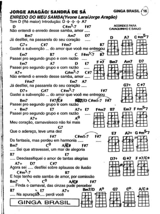 JORGE ARAGÃOI SANDRÃ DE SÃ . GINGA BRASIL 8ENREDO DO MEU SAMBA(Yvone tara/Jorge Aragão)
Tom D (Ré maior) Introdução: D +: : A7
D C#m5-7 F#7
Não entendi o enredo desse samba, amor .....
8m7 Am7 07. D A7 C.~-s-,
Já desfilei, na passarela do seu coração ..... g' fi11G7+ C#7 F#m7 87'· , : .'
Gastei a subvenção ... do amor que você me entregou ••....
Em7 87 C Flm5~ .
Passei pro segundo grupo e com razão ..... ..... .
Em7 A7 O E7 F #7 Bm7,Am7 . 07
Passei pro segundo grupo e com razão ..... 00as'·.'.BA7+ G#m5-7 C#7
Não entendi o enredo desse samba, amor ..... '. .
F#m7 Em7 A7
Já desfilei, na passarela do seu coração .....
07+ G#7 C#m5-7 F#7
Gastei a subvenção '" do amor que você me entregou
r-;', ~
8m7 F#7p 1f8I0 C#m5-7 F#7
Passei pro segundo grupoe-oom razão
.• 8m7 E7 A7+ E7 F*m7 87 Em7 F#=m~
Passei pro segundo grupo e com razão
o • B 00'·.'a·A~ A . .'
Meu coração, carnavalesco ~~o foi mais , . . •. .
Que o adereço, teve uma dez ,...--....... E7 A7+ .G flJ:mfry
F#7 C#m5-7 F#7 I.,.1..'_'..""..31. '.....Da fantasia, mas perdeu em harmonia .....
8m7 CO Allj FI7
..... Sei que atravessei, um mar de alegoria
87 E7
..... Desclassifiquei o amor de tantas alegrias
A7+ D7 C#7
Agora sei ..... desfilei sobre aplausos de ilusão
C#m5-7 87
E hoje tenho este samba de amor, por comissão
8m7  Co. A/$fjI FI#7
.... Finda o carnaval, das cinzas pude perceber .
.r rN~~P~:::~;::;~~ ,irifi.i•l;
ACORDES PARA
CAVAOUlNHO E BANJO
G7+ C#7
1IE
 