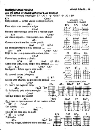 BANDA RAÇA NEGRA
ME DÊ UMA CHANCE (Dhemal Luiz Carlos)
Tom E (mi menor) Introdução: E7 + A7 + : G#m7 --:- A7 + 87
E7+ G#m7
Sabe paixão ... tantas vezes te deixei sozinha
A7+
Para viver uma aventura vulgar
F#m7
Mesmo sabendo que você era o melhor lugar
E7+ G#m7
Às vezes neguei ... meu sorriso, meu abraço
A7+
Quem sabe até eu tive medo, paixão
Bm7 E7 Bb5
-7
De entregar inteiro o meu coração .....
A7+ B/A G#m7 C#7
Hoje eu sei ... o quanto sofre o meu peito
F#m7
Pensei que eu tinha o direito
8711 B7 Bm7 E7 Bb5-7
Sobre sua vida, o seu corpo, seu coração ..... .....
A7+ B/A G#m7 C#7 7
Me liguei ... talvez agora seja tarde C#7 B 11 E
F#m7 "'S81Eu cometi tantas bobagens
B7
11 87 E 87
Me dê uma chance, eu preciso de perdão ...... _
E G#m7 ACORDES PARA VIOLAO
Eu quero
A
;: explicar, amor F#~ IE7~.'~IG#m7fi,mi-
EU.:Uilevado '" m~;~;moção ..... 5EHm fHmEHffi
Sei que pequei por vacilar ~
A7+ F#m7 Bm7 E7 Bb5-7
Se o que eu queria estava ali em minhas mãos IIIB~ E G#m7 5Q
Dói solidão .r=>:
A7+ F#m7
Não dá pra tirar aqui do peito
~ E G#m7 B/A C#7 B711
::~I~~~eg:. tambémtenhodef!f~7~7••• 11
!
,
GINGA BRASIL - 18
ACORDES - 'RA
CAVAQUINHO E BANJO
E7+ A7+ G#m7
II~IB7 F#m7 Bm7
afia
E
I
 