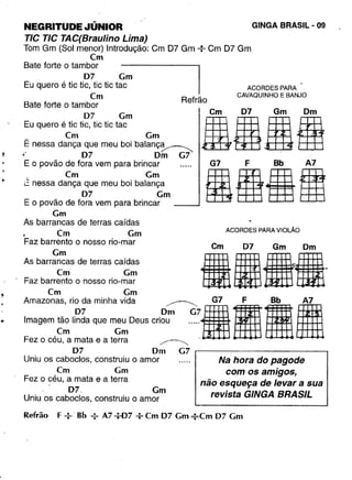 NEGRITUDE "'ÚNIOR
TIC TIC TAC(Braulino Lima)
Tom Gm (Sol menor) Introdução: Cm D7 Gm --:-Cm D7 Gm
em
Bate forte o tambor
07 Gm
Eu quero é tic tic, tic tic tac
em
Bate forte o tambor
07 Gm
Eu quero é tic tic, tic tic tac
em Gm
E nessa dança que meu boi balanç~
~ 07· Om G7
E o povão de fora vem para brincar
em em
~ nessa dança que meu boi balança
07 Gm
E o povão de fora vem para brincar
em
As barrancas de terras caídas
. em Gm
Faz barrento o nosso rio-mar
em
As barrancas de terras caídas
em Gm
Faz barrento o nosso rio-mar
em Gm
:::.;~~~!::::~~d~euscri~07:irlJiliFez o ceu, a mata e a terra ~
07 Om .G7 ,--------------,
Uniu os caboclos, construiu o amor
em Gm
Fez o céu, a mata e a terra
. 07. Gm
Uniu os caboclos, construiu o amor
GINGA BRASIL - 09
Refrão
Cm 07 Gm Om
AILII
ACORDES PARA
CAVAQUINHO E BANJO
G7 F Bb A7
IHISOO
ACORDES PARA VIOLÃO
Cm 07 Gm Dm
fiI••'
Na hora do pagode
com os amigos,
não esqueça de levar a sua
revista GINGA BRASIL
Refrão F:· Bb : A7+07 --;-Cm 07 Cm : Cm 07 Cm
 