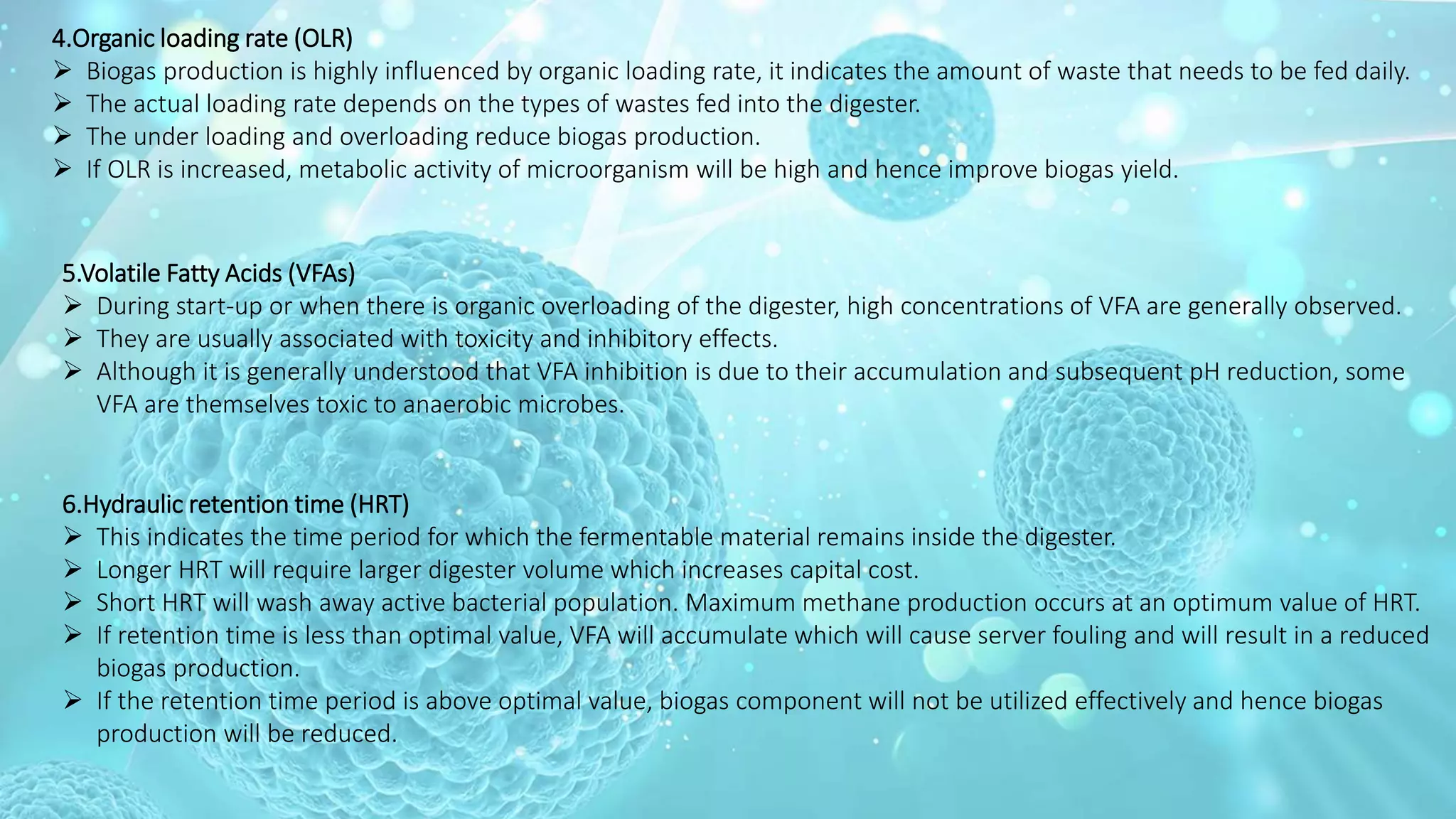4.Organic loading rate (OLR)
 Biogas production is highly influenced by organic loading rate, it indicates the amount of waste that needs to be fed daily.
 The actual loading rate depends on the types of wastes fed into the digester.
 The under loading and overloading reduce biogas production.
 If OLR is increased, metabolic activity of microorganism will be high and hence improve biogas yield.
5.Volatile Fatty Acids (VFAs)
 During start-up or when there is organic overloading of the digester, high concentrations of VFA are generally observed.
 They are usually associated with toxicity and inhibitory effects.
 Although it is generally understood that VFA inhibition is due to their accumulation and subsequent pH reduction, some
VFA are themselves toxic to anaerobic microbes.
6.Hydraulic retention time (HRT)
 This indicates the time period for which the fermentable material remains inside the digester.
 Longer HRT will require larger digester volume which increases capital cost.
 Short HRT will wash away active bacterial population. Maximum methane production occurs at an optimum value of HRT.
 If retention time is less than optimal value, VFA will accumulate which will cause server fouling and will result in a reduced
biogas production.
 If the retention time period is above optimal value, biogas component will not be utilized effectively and hence biogas
production will be reduced.
 