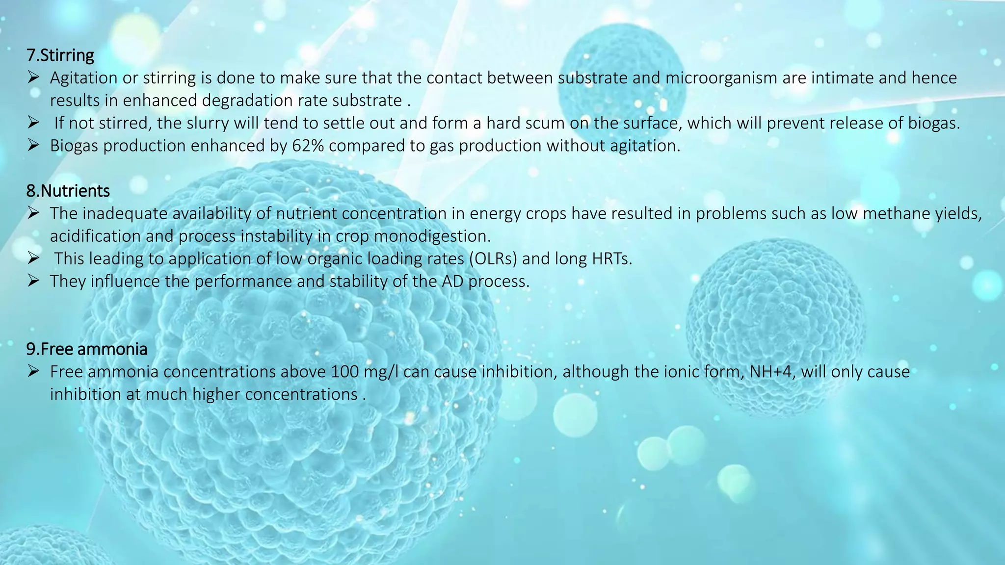 7.Stirring
 Agitation or stirring is done to make sure that the contact between substrate and microorganism are intimate and hence
results in enhanced degradation rate substrate .
 If not stirred, the slurry will tend to settle out and form a hard scum on the surface, which will prevent release of biogas.
 Biogas production enhanced by 62% compared to gas production without agitation.
8.Nutrients
 The inadequate availability of nutrient concentration in energy crops have resulted in problems such as low methane yields,
acidification and process instability in crop monodigestion.
 This leading to application of low organic loading rates (OLRs) and long HRTs.
 They influence the performance and stability of the AD process.
9.Free ammonia
 Free ammonia concentrations above 100 mg/l can cause inhibition, although the ionic form, NH+4, will only cause
inhibition at much higher concentrations .
 