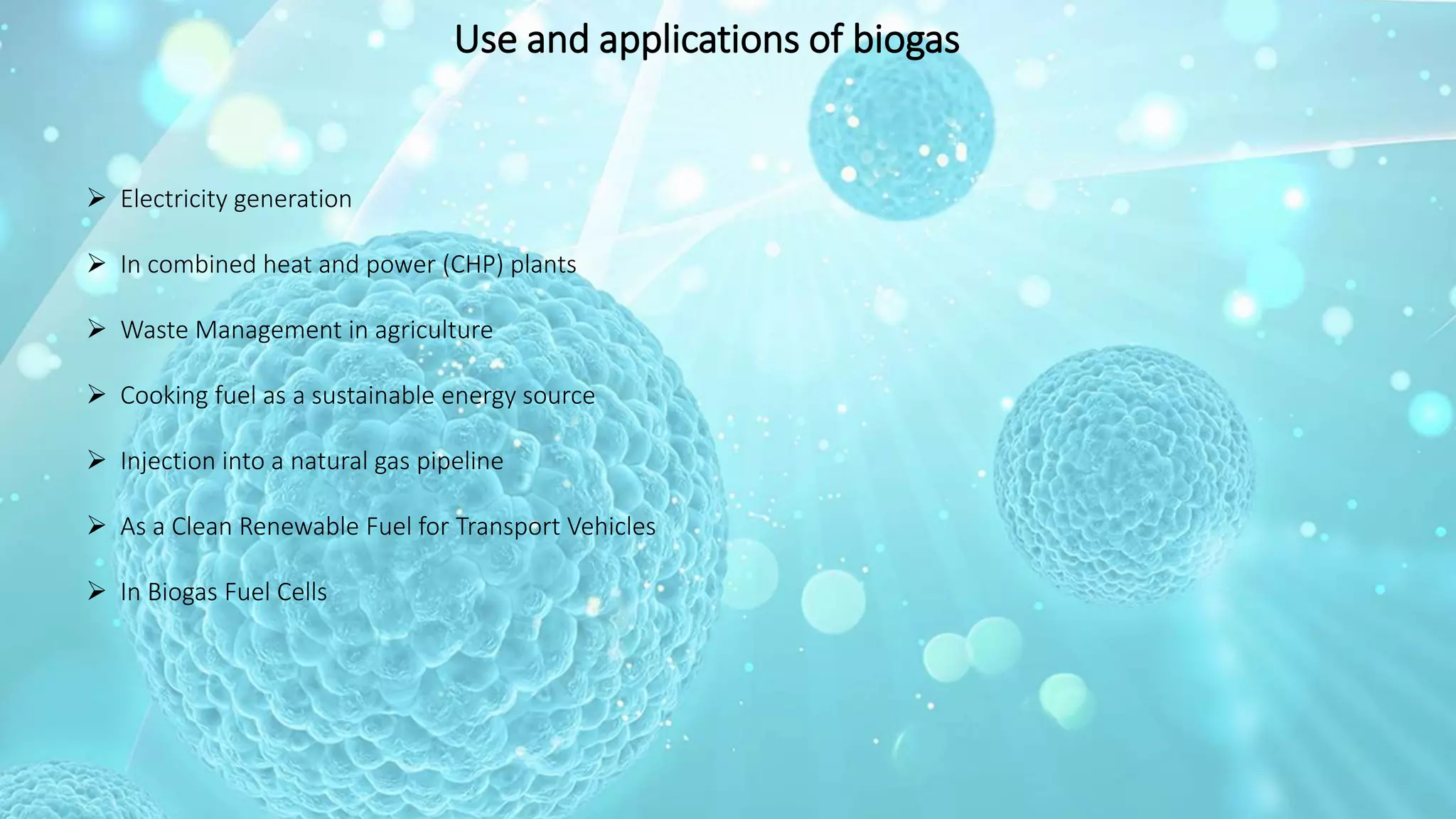 Use and applications of biogas
 Electricity generation
 In combined heat and power (CHP) plants
 Waste Management in agriculture
 Cooking fuel as a sustainable energy source
 Injection into a natural gas pipeline
 As a Clean Renewable Fuel for Transport Vehicles
 In Biogas Fuel Cells
 