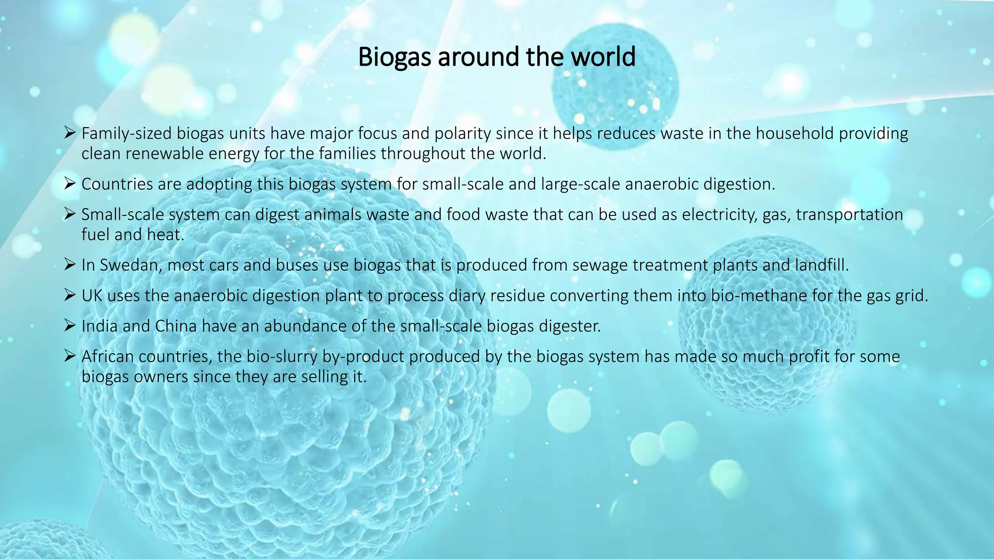 Biogas around the world
 Family-sized biogas units have major focus and polarity since it helps reduces waste in the household providing
clean renewable energy for the families throughout the world.
 Countries are adopting this biogas system for small-scale and large-scale anaerobic digestion.
 Small-scale system can digest animals waste and food waste that can be used as electricity, gas, transportation
fuel and heat.
 In Swedan, most cars and buses use biogas that is produced from sewage treatment plants and landfill.
 UK uses the anaerobic digestion plant to process diary residue converting them into bio-methane for the gas grid.
 India and China have an abundance of the small-scale biogas digester.
 African countries, the bio-slurry by-product produced by the biogas system has made so much profit for some
biogas owners since they are selling it.
 
