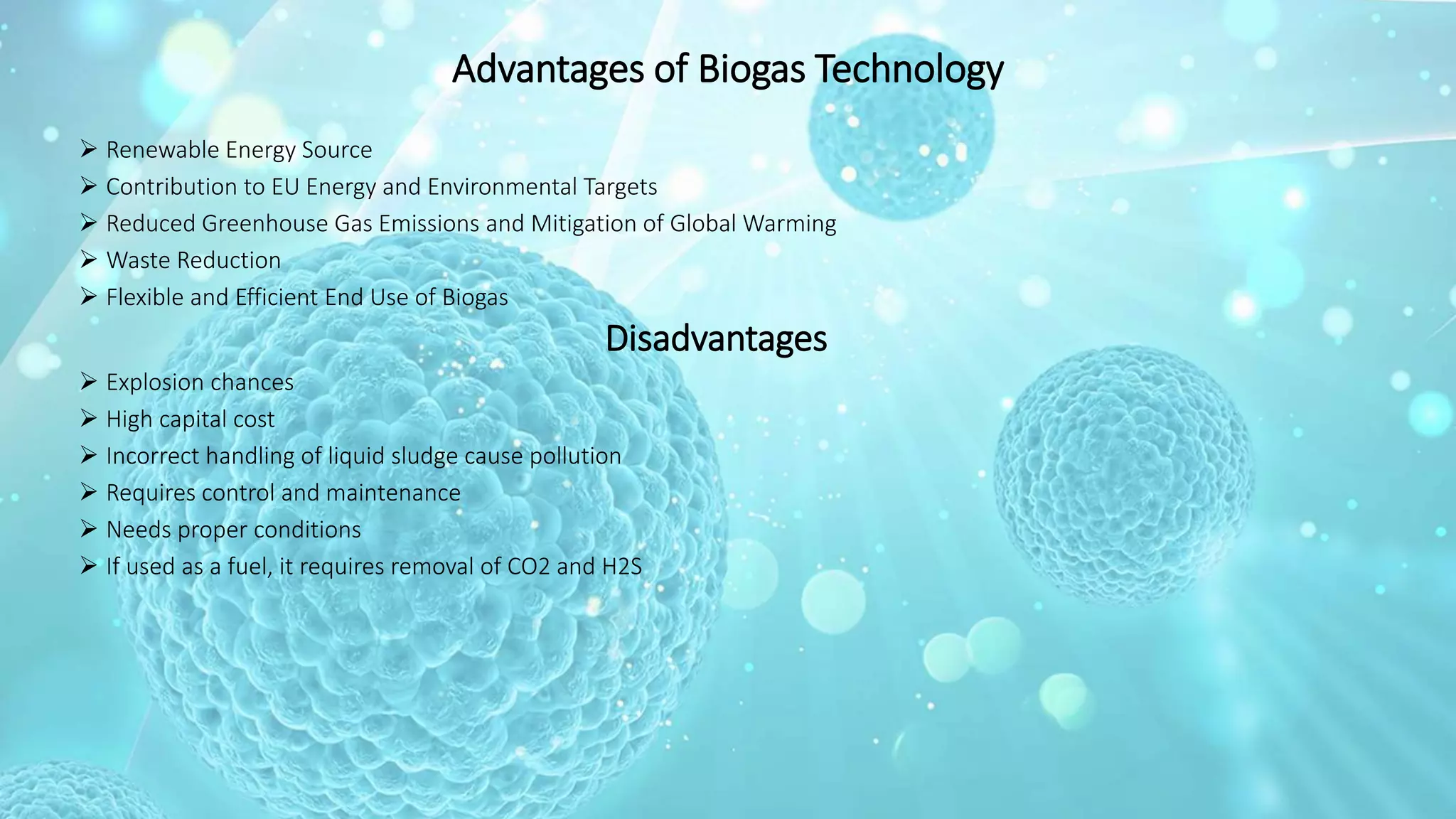 Advantages of Biogas Technology
 Renewable Energy Source
 Contribution to EU Energy and Environmental Targets
 Reduced Greenhouse Gas Emissions and Mitigation of Global Warming
 Waste Reduction
 Flexible and Efficient End Use of Biogas
Disadvantages
 Explosion chances
 High capital cost
 Incorrect handling of liquid sludge cause pollution
 Requires control and maintenance
 Needs proper conditions
 If used as a fuel, it requires removal of CO2 and H2S
 