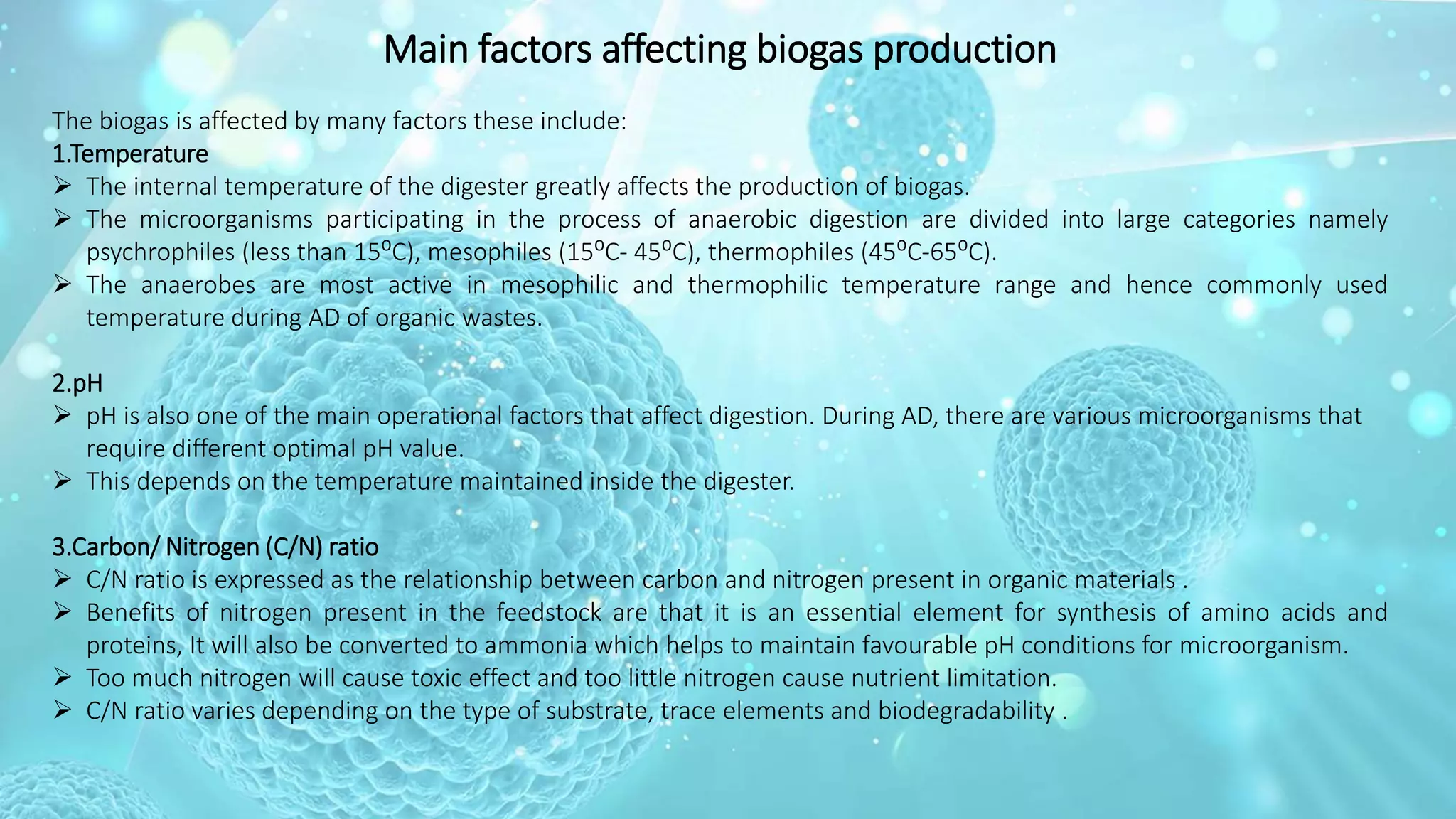 Main factors affecting biogas production
The biogas is affected by many factors these include:
1.Temperature
 The internal temperature of the digester greatly affects the production of biogas.
 The microorganisms participating in the process of anaerobic digestion are divided into large categories namely
psychrophiles (less than 15⁰C), mesophiles (15⁰C- 45⁰C), thermophiles (45⁰C-65⁰C).
 The anaerobes are most active in mesophilic and thermophilic temperature range and hence commonly used
temperature during AD of organic wastes.
2.pH
 pH is also one of the main operational factors that affect digestion. During AD, there are various microorganisms that
require different optimal pH value.
 This depends on the temperature maintained inside the digester.
3.Carbon/ Nitrogen (C/N) ratio
 C/N ratio is expressed as the relationship between carbon and nitrogen present in organic materials .
 Benefits of nitrogen present in the feedstock are that it is an essential element for synthesis of amino acids and
proteins, It will also be converted to ammonia which helps to maintain favourable pH conditions for microorganism.
 Too much nitrogen will cause toxic effect and too little nitrogen cause nutrient limitation.
 C/N ratio varies depending on the type of substrate, trace elements and biodegradability .
 