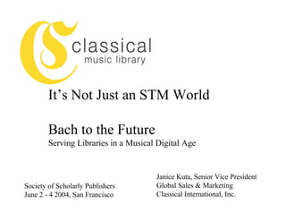 It’s Not Just an STM World

        Bach to the Future
        Serving Libraries in a Musical Digital Age


                                      Janice Kuta, Senior Vice President
Society of Scholarly Publishers       Global Sales & Marketing
June 2 - 4 2004, San Francisco        Classical International, Inc.
 