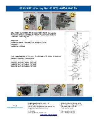 69M-14301 (Factory No.:JP16Y) -YAMA JIAPAN
www.carburetormfg.com
YAMA JIAPAN Carburetor Co.,Ltd. Professional China Manufacture
Factory Plant Location Marine Outboard Engine Carburetor
Add:No.A-6, Qiaoli Industrial Area, Fuding City,
Ningde City, Fujian Province,China
Diaphragm-type Carburetor
Float -type Carburetor
ZIP:352000 Tel: 0086-593-7806626
Email: info@carburetormfg.com Fax: 0086-593-7806626
69M-14301 69M-14301-11-00 69M-14301-12-00 Carburetor
Assembly fit Genius PARSUN HIDEA POWERTEC 4 stroke
Outboard 2.5HP engine
YAMAHA
2.5HP 4S 69M F2.5AMH 2003 . 69M-14301-00
PARSUN
2.6HP 4S F2.6BM
This Yamaha 69M-14301-10-00 CARBURETOR ASSY is used on
these models and components:
2003 F2.5MSHB CARBURETOR
2004 F2.5MSHC CARBURETOR
2005 F2.5MSHD CARBURETOR
 