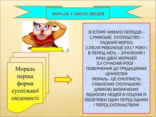 МОРАЛЬ У ЖИТТІ ЛЮДЕЙ
Мораль
перша
форма
суспільної
свідомості
В ІСТОРІЇ ЧИМАЛО ПЕРІОДІВ –
1.РИМСЬКЕ СУСПІЛЬСТВО –
ПАДІННЯ МОРАЛІ
2.ПІСЛЯ РЕВОЛЮЦІЇ 1917 РОКУ І
В ПЕРІОД НЕПу – ЗІТКНЕННЯ І
КРАХ ДВОХ МОРАЛЕЙ
3.У СУЧАСНІЙ РОСІЇ -
ПОВЕРНЕННЯ ДО ТРАДИЦІЙНИХ
ЦІННОСТЕЙ
МОРАЛЬ - ЦЕ СУКУПНІСТЬ
СХВАЛЕНИХ СУСПІЛЬНОЮ
ДУМКОЮ ВИЗНАЧЕНИХ
ВІДНОСИН ЛЮДЕЙ В СОЦІУМІ ЇХ
ОБОВ’ЯЗКИ ОДИН ПЕРЕД ОДНИМ
І ПЕРЕД СУСПІЛЬСТВОМ
 