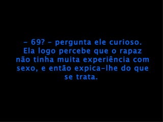 - 69? – pergunta ele curioso. Ela logo percebe que o rapaz não tinha muita experiência com sexo, e então expica-lhe do que se trata.  