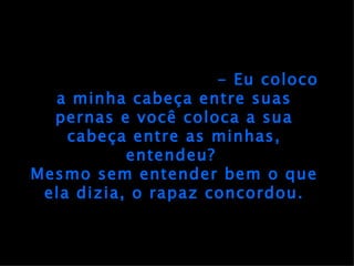 - Eu coloco a minha cabeça entre suas pernas e você coloca a sua cabeça entre as minhas, entendeu?  Mesmo sem entender bem o que ela dizia, o rapaz concordou. 