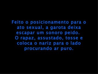 Feito o posicionamento para o ato sexual, a garota deixa escapar um sonoro peido.  O rapaz, assustado, tosse e coloca o nariz para o lado procurando ar puro. 