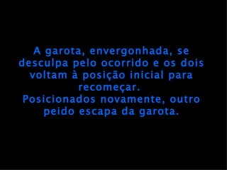 A garota, envergonhada, se desculpa pelo ocorrido e os dois voltam à posição inicial para recomeçar.  Posicionados novamente, outro peido escapa da garota. 