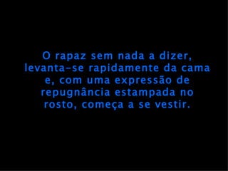 O rapaz sem nada a dizer, levanta-se rapidamente da cama e, com uma expressão de repugnância estampada no rosto, começa a se vestir. 