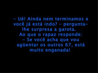 - Ué! Ainda nem terminamos e você já está indo? – pergunta-lhe surpresa a garota.  Ao que o rapaz responde: - Se você acha que vou agüentar os outros 67, está muito enganada!  