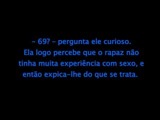 - 69? – pergunta ele curioso. Ela logo percebe que o rapaz não tinha muita experiência com sexo, e então expica-lhe do que se trata.  