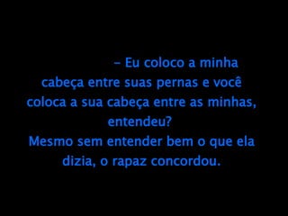 - Eu coloco a minha cabeça entre suas pernas e você coloca a sua cabeça entre as minhas, entendeu?  Mesmo sem entender bem o que ela dizia, o rapaz concordou. 