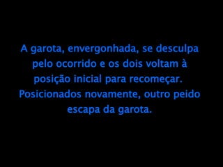 A garota, envergonhada, se desculpa pelo ocorrido e os dois voltam à posição inicial para recomeçar.  Posicionados novamente, outro peido escapa da garota. 