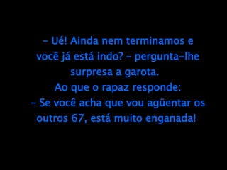 - Ué! Ainda nem terminamos e você já está indo? – pergunta-lhe surpresa a garota.  Ao que o rapaz responde: - Se você acha que vou agüentar os outros 67, está muito enganada!  