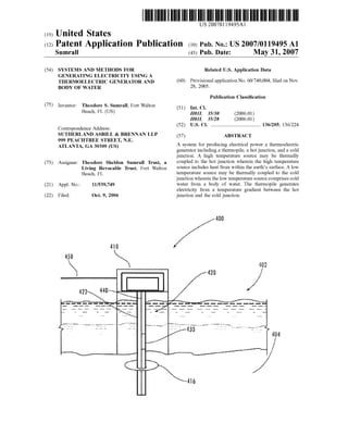 US 20070119495A1
(19) United States
(12) Patent Application Publication (10) Pub. No.: US 2007/0119495 A1
Sumrall (43) Pub. Date: May 31, 2007
(54) SYSTEMS AND METHODS FOR Related US. Application Data
GENERATING ELECTRICITY USING A
THERMOELECTRIC GENERATOR AND (60) Provisional application No. 60/740,004, ?led on Nov.
BODY OF WATER 28, 2005
Publication Classi?cation
(75) Inventor: Theodore S. Sumrall, Fort Walton (51) Int CL
Beach’ FL (Us) H01L 35/30 (2006.01)
H01L 35/28 (2006.01)
(52) US. Cl. .......................................... .. 136/205; 136/224
Correspondence Address:
SUTHERLAND ASBILL & BRENNAN LLP (57) ABSTRACT
999 PEACHTREE STREET, N.E. _ _ _
ATLANTA, GA 30309 (Us) A system for producing electrical poWer a thermoelectric
generator including a thermopile, a hot junction, and a cold
junction. A high temperature source may be thermally
(73) Assignee: Theodore Sheldon Sumrall Trust, a Coupled to the hot junction wherein the high t?mp?ramre
Living Revocable Trust’ Fort Walton source includes heat from Within the earth’s surface. A loW
Beach, FL temperature source may be thermally coupled to the cold
junction Wherein the loW temperature source comprises cold
(21) App1_No,; 11/539,749 Water from a body of Water. The thermopile generates
electricity from a temperature gradient between the hot
1e : ct. , unct1on an t e co unct1on.22 El d O 9 2006 j ' d h ldj '
400
‘N0
450  402
416
 