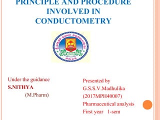 PRINCIPLE AND PROCEDURE
INVOLVED IN
CONDUCTOMETRY
Under the guidance
S.NITHYA
(M.Pharm)
Presented by
G.S.S.V.Madhulika
(2017MPH40007)
Pharmaceutical analysis
First year 1-sem
 