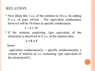 RELATION
 Now dilute this 1 c.c. of the solution to 10 c.c. by adding
9 c.c. of pure solvent . The equivalent conductance
however will be 10 times as specific conductance.
λ = k x 10
 If the solution containing 1gm equivalent of the
electrolyte is dissolved in V c.c. of the solution then
λ = k x V
hence
equivalent conductance(λ) = specific conductance(k) x
volume of solution in c.c. containing 1gm equivalent of
the electrolyte(V).
 